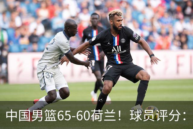 中国男篮65-60荷兰！球员评分：4人满分，3人良好，2人不合格