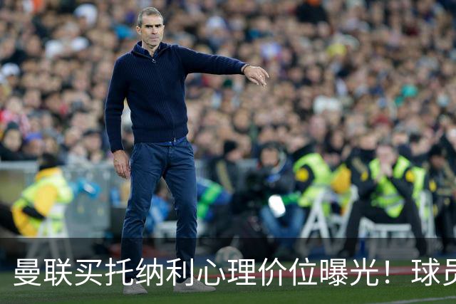 曼联买托纳利心理价位曝光！球员首选梦剧场，恐需其主动促成转会