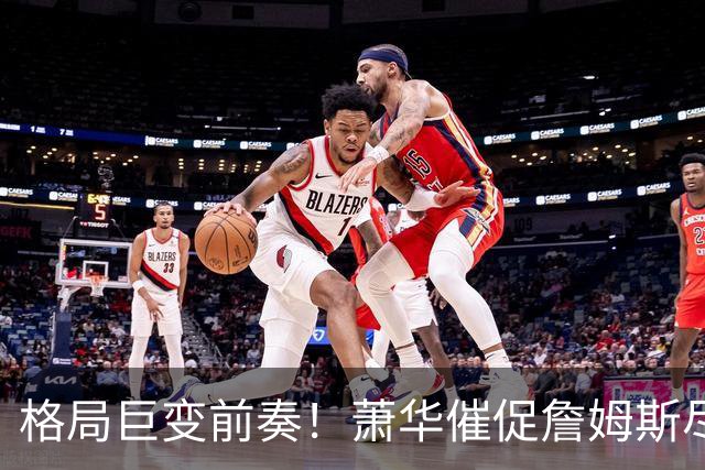 格局巨变前奏！萧华催促詹姆斯尽快定夺 联盟多队引援计划悬而未