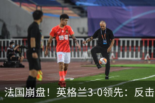 法国崩盘！英格兰3-0领先：反击2打4，门前3连击，1.1亿巨星破门