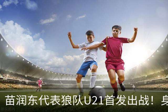 苗润东代表狼队U21首发出战！身披11号战袍亮相，有望加盟