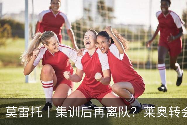 莫雷托丨集训后再离队？莱奥转会陷入停滞